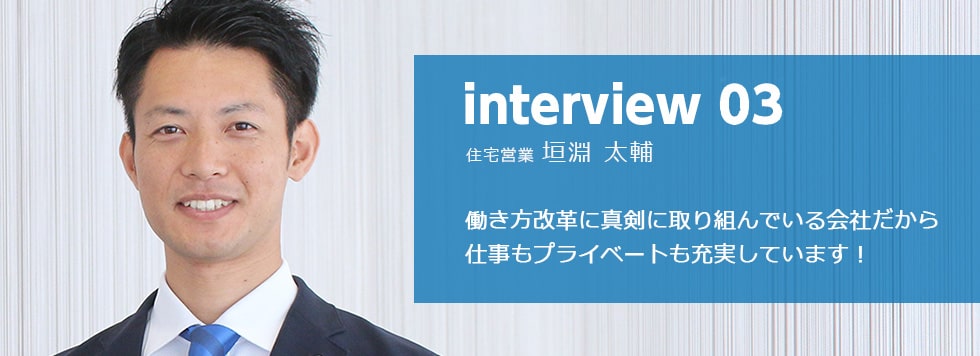 interview 04 リフォーム営業 金井 洋平 とにかく“人”が温かい。
楽しく仕事ができ成長できる環境があります！