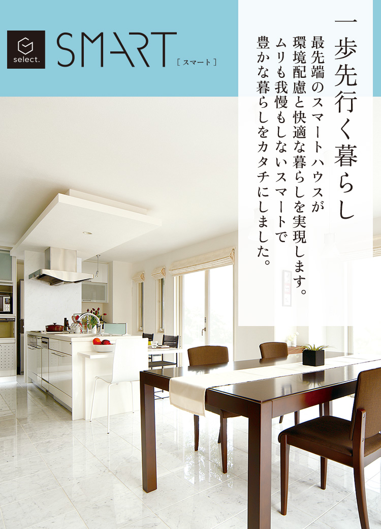 SMART 一歩先行く暮らし 最先端のスマートハウスが環境配慮と快適な暮らしを実現します。ムリも我慢もしないスマートで豊かな暮らしをカタチにしました。 Simple Modern&Japanese Modern