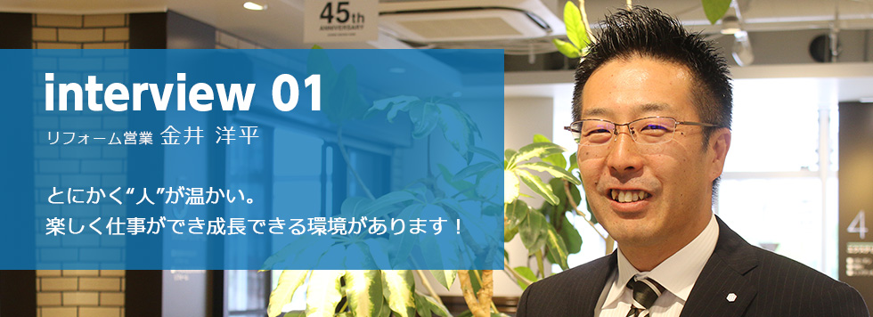 interview 01 リフォーム営業 金井 洋平 とにかく“人”が温かい。
楽しく仕事ができ成長できる環境があります!