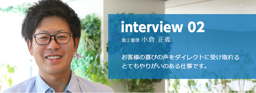 interview 02 施工管理 小倉 正義 お客様の喜びの声をダイレクトに受け取れる
とてもやりがいのある仕事です。