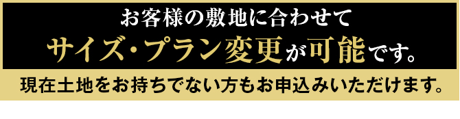 お客様の敷地に合わせてサイズ・プラン変更が可能です。現在土地をお持ちでない方もお申込みいただけます。